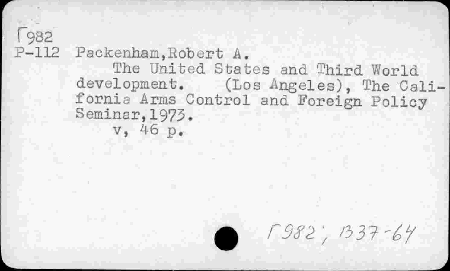 ﻿C932
P-112 Packenham,Robert A.
The United. States and Third World development. (Los Angeles), The California Arms Control and Foreign Policy Seminar,1973.
v, 46 p.
n>3T-'6Y